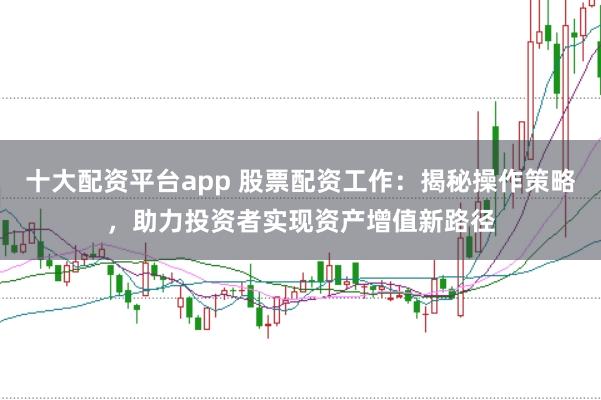 十大配资平台app 股票配资工作:揭秘操作策略,助力投资者实现资产增值新路径