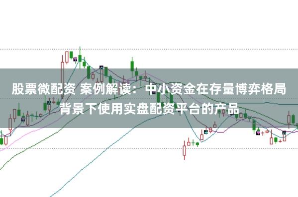股票微配资 案例解读:中小资金在存量博弈格局背景下使用实盘配资平台的产品